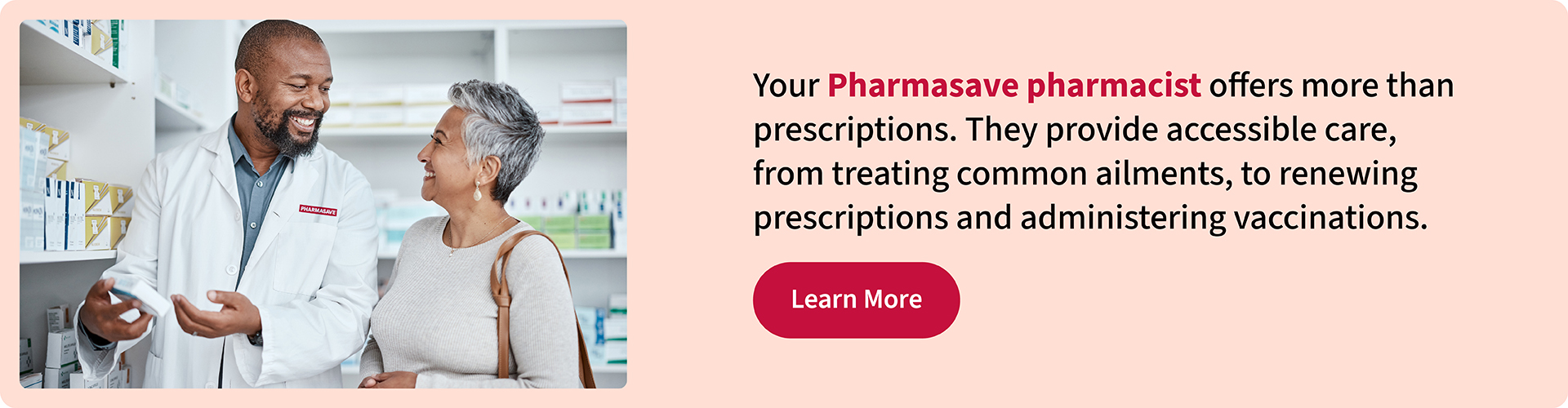 Your Pharmasave pharmacist offers more than prescriptions. They provide accessible care, from treating common ailments, to renewing prescriptions and administering vaccinations.