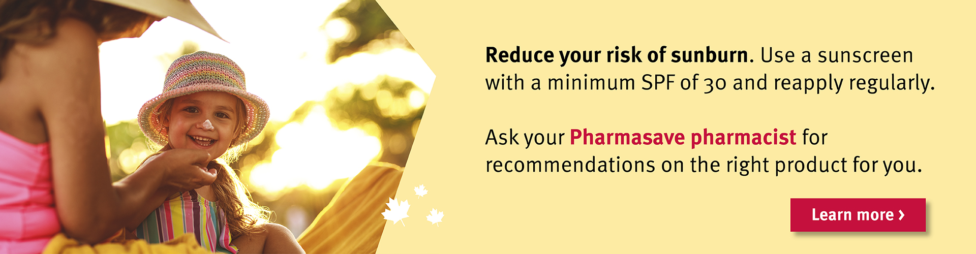 Reduce your risk of sunburn. Ask your Pharmasave pharmacist for recommendations.